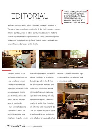 “TUDO COMEÇOU QUANDO


          EDITORIAL
                                                                                      ANTONIO JOSÉ BERTOLA
                                                                                      O PATRIARCA DA FAMÍLIA,
                                                                                      DECIDIU INICIAR NO
                                                                                      RAMO DE PANIFICAÇÃO E
                                                                                      ARRENDOU UMA PADARIA”.
     Tendo a tradição da família Bertola como base sólida para inovação, a

     Vivenda do Trigo se estabeleceu no interior de São Paulo como um empreen-

     dimento grandioso, digno de cidade grande, mais do que uma moderna

     Padaria, hoje a Vivenda do Trigo se tornou um centro gastronômico pronto

     para atender todos os clientes de forma eficiente e com a qualidade que

     sempre foi primordial para a família Bertola.




     A Vivenda do Trigo foi um       do estado de São Paulo. Desde então     taurante e Choperia Vivenda do Trigo,

     sonho que se deu inicio em      o sonho começou a se tornar reali-      transformando-se em referencia para

     1959, uma época em que          dade, de 1959 até os dias de hoje       o comercio da região.

     o nome atual Vivenda do         três padarias foram montadas pela

     Trigo ainda nem existia. Tudo   família, uma substituindo a outra,

     começou quando Antonio          culminando finalmente na inaugu-

     José Bertola o patriarca da     ração da Vivenda do Trigo em 2005.

     família, decidiu iniciar no     Atualmente a segunda e a terceira

     ramo de panificação.            geração da família (Jose Carlos Ber-

       Para o inicio Tolão como      tola e família) estão no comando da

     o patriarca da família era      casa, que hoje em dia possui acerca

     conhecido arrendou uma          de 80 funcionários. No final de 2010

     Padaria em Cerquilho interior   junto a Padaria foi inaugurado o Res-



4|   Vivenda do Trigo MAGAZINE | Dezembro 2012
 