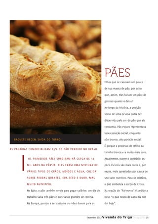 PÃES
                                                                                 filhas que se casavam um pouco

                                                                                 de sua massa de pão, por achar

                                                                                 que, assim, elas fariam um pão tão

                                                                                 gostoso quanto o delas!

                                                                                 Ao longo da história, a posição

                                                                                 social de uma pessoa podia ser

                                                                                 discernida pela cor do pão que ela

                                                                                 consumia. Pão escuro representava

                                                                                 baixa posição social, enquanto

   B AGUETE RECE M SAÍDA DO FORNO                                                pão branco, alta posição social.

                                                                                 É porque o processo de refino da
A S PADARIAS COMERCIALIZAM 85% DO PÃO V E N D I D O N O B R A S I L .
                                                                                 farinha branca era muito mais caro.

              OS PRIMEIROS PÃES SURGIRAM H Á C E R C A D E 1 2                   Atualmente, ocorre o contrário: os

             MIL ANOS NA PÉRSIA. ELES ER A M U M A M I S T U R A D E             pães escuros são mais caros e, por

             VÁRIOS TIPOS DE GRÃOS, MOÍD O S E Á G U A , C O Z I D A             vezes, mais apreciados por causa de

             SOBRE PEDRAS QUENTES. ERA S E C O E D U R O, M A S                  seu valor nutritivo. Para os cristãos,

             MUITO NUTRITIVO.                                                    o pão simboliza o corpo de Cristo.

             No Egito, o pão também servia para pagar salários: um dia de        Na oração do “Pai-nosso” é pedido a

             trabalho valia três pães e dois vasos grandes de cerveja.           Deus “o pão nosso de cada dia nos

             Na Europa, passou a ser costume as mães darem para as               dai hoje”.



                                                                Dezembro 2012   Vivenda do Trigo MAGAZINE | 5
 