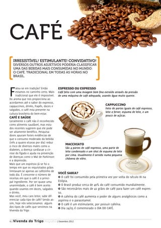 CAFÉ
     IRRESISTÍVEL! ESTIMULANTE! CONVIDATIVO!
     DIVERSOS OUTROS ADJETIVOS PODERIA CLASSIFICAR
     UMA DAS BEBIDAS MAIS CONSUMIDAS NO MUNDO:
     O CAFÉ. TRADICIONAL EM TODAS AS HORAS NO
     BRASIL.




F     alou-se em tradição? Então
      estamos no caminho certo. Mais
      tradicional que ele é impossível.
Do aroma que nos proporciona ao
acordarmos até o sabor do expresso,
                                          ESPRESSO OU EXPRESSO
                                          Café feito com uma moagem bem fina extraído através da pressão
                                          de uma máquina de café adequada, usando água muito quente.


cappuccinos, drinks, frapês, doces e                                          CAPPUCCINO
salgados, o café esta presente na                                             Feito de partes iguais de café espresso,
                                                                              leite a ferver, espuma de leite, e um
cultura brasileira do bem-estar.
                                                                              pouco de açúcar.
CAFÉ E SAÚDE
Geralmente o café não é reconhecido
como alimento saudável, mas estu-
dos recentes sugerem que ele pode
ser altamente benéfico. Pesquisa-
dores apuram fortes evidências de
que o consumo moderado da bebida
(três a quatro xícaras por dia) reduz
                                               MACCHIATO
o risco de diversos males como a
                                               São 4 partes de café espresso, uma parte de
diabetes, a doença cardíacae a cir-
                                               leite condensado e um shot de espuma de leite
rose do fígado e ajuda na prevenção
                                               por cima. Usualmente é servido numa pequena
de doenças como o Mal de Parkinson
                                               chávena de vidro.
e a depressão.
Mais que um expresso Já se foi o
tempo em que os requisitados grãos
limitavam-se apenas ao cafézinho de
                                          VOCÊ SABIA?
todo dia. É crescente o número de
receitas em que o café é o princi-        ∆ O café foi consumido pela primeira vez por volta do século IX na
pal ingrediente. Por ser quase uma        Etiópia.
unanimidade, o café é bem aceito          ∆ O Brasil produz cerca de 40% do café consumido mundialmente.
quando usamos em doces, salgados          ∆ São necessários mais de 42 grãos de café para fazer um café expres-
e drinks.                                 so.
Mas você, meu caro leitor, sabe dif-      ∆ A cafeína do café aumenta o poder de alguns analgésicos como a
erenciar cada tipo de café? Sendo as-     aspirina e o paracetamol.
sim, hoje nós selecionamos alguns         ∆ O café é um estimulante, por possuir cafeína.
dos tipos de cafés que servimos na        ∆ Dia 24/05 é comemorado o DIA DO CAFÉ.
Vivenda da Trigo


6|   Vivenda do Trigo MAGAZINE | Dezembro 2012
 