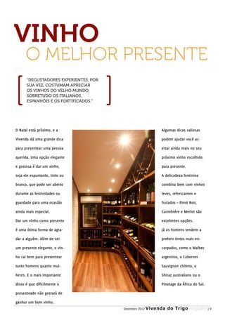 VINHO
      O MELHOR PRESENTE
      “DEGUSTADORES EXPERIENTES, POR
      SUA VEZ, COSTUMAM APRECIAR
      OS VINHOS DO VELHO MUNDO,
      SOBRETUDO OS ITALIANOS,
      ESPANHÓIS E OS FORTIFICADOS.”




O Natal está próximo, e a                                     Algumas dicas valiosas

Vivenda dá uma grande dica                                    podem ajudar você ac-

para presentear uma pessoa                                    ertar ainda mais no seu

querida. Uma opção elegante                                   próximo vinho escolhido

e gostosa é dar um vinho,                                     para presente.

seja ele espumante, tinto ou                                  A delicadeza feminina

branco, que pode ser aberto                                   combina bem com vinhos

durante as festividades ou                                    leves, refrescantes e

guardado para uma ocasião                                     frutados – Pinot Noir,

ainda mais especial.                                          Carménère e Merlot são

Dar um vinho como presente                                    excelentes opções.

é uma ótima forma de agra-                                    Já os homens tendem a

dar a alguém. Além de ser                                     preferir tintos mais en-

um presente elegante, o vin-                                  corpados, como o Malbec

ho cai bem para presentear                                    argentino, o Cabernet

tanto homens quanto mul-                                      Sauvignon chileno, o

heres. E o mais importante                                    Shiraz australiano ou o

disso é que dificilmente o                                    Pinotage da África do Sul.

presenteado não gostará de

ganhar um bom vinho.
                                       Dezembro 2012   Vivenda do Trigo MAGAZINE | 9
 