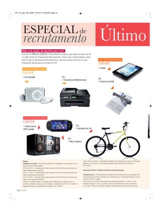 ESPECIAL de recrutamento 
Mais uma opção de escolha para você 
Durante as VPs 8 a 13/2014 a Revendedora poderá optar pelos brindes da VP 
ou pelo brinde do Especial de Recrutamento. Assim que a Revendedora optar 
pelo brinde do Especial de Recrutamento, ela não poderá retornar às suas 
Indicações ativas para os brindes da VP. 
OU 
1 Bicicleta Aro 26 
OU 
1 Micro System 
Com 10 Corações Ativos 
GANHE 
1 iPod Shuffle 
Com 25 Corações Ativos 
GANHE 
1 Vídeo Game 
PSP portátil 
10 você pode 
Último 
Com 20 Corações Ativos 
GANHE 
1 Tablet 
OU 
1 Scanner portátil 
OU 
1 Impressora Multifuncional 
Regras 
Resgate dos brindes – Os brindes poderão ser resgatados a cada duas VPs, ou 
seja, teremos três apurações: 
VP 8 a 9.2014 – Corações ativos das semanas 29 a 36.2014 que você optou por 
utilizar neste programa especial*. 
VP 8 a 11.2014 – Corações ativos das semanas 29 a 44.2014 que você optou por 
utilizar neste programa especial*. 
VP 8 a 13.2014 – Corações ativos das semanas 29 a 52.2014 que você optou por 
utilizar neste programa especial* 
*Atenção: a cada resgate, os corações ativos utilizados não contarão para os 
próximos períodos, ou seja, se você resgatou no período da VP 8 a 9, no próximo 
resgate contarão os corações ativos a partir da VP 10.2014. 
Caso você não tenha a quantidade suficiente de corações ativos para o brinde que 
gostaria de conquistar, você poderá resgatar agora escolhendo brindes da 
VP13.2014. 
Para esse incentivo contarão somente as recrutas pessoais. 
Corações ativos – A Revendedora Indicada será considerada ativa após atingir, em 
até duas semanas após a Reunião de Lançamento ou 1ª Reunião Pessoal, a soma 
de R$ 410,00 em vendas. 
Para fazer jus ao brinde a Revendedora Indicante deverá ter, no mínimo, uma 
Reunião Pessoal no valor do pedido mínimo da Distribuição, entre as semanas 
9 a 12.2015. Para o brinde ser entregue à Revendedora Indicante ela deverá ter, 
VP_13_sem_OK_SEM 10/13/14 5:33 PM Page 10 
 