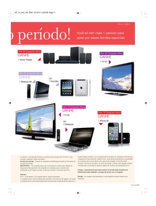 você pode11 
VPs 8 a 13.2014 
o período! Você só tem mais 1 período para 
Com 40 Corações Ativos 
GANHE 
1 TV 32’ 
Com 30 Corações Ativos 
GANHE 
Com 50 Corações Ativos 
GANHE 
1 Nintendo Wii 
Com 70 Corações Ativos 
GANHE 
1 TV 40’ 
OU 
1 Notebook 
Com 75 Corações Ativos 
GANHE 
1 IPhone 4S 
1 Home Theater 
no mínimo, uma Reunião Pessoal no período das semanas 49 a 52.2014, caso 
contrário, perderá o direito ao prêmio. 
Escolha dos brindes – Deverá ser realizada na Distribuição através do formulário de 
escolha de brindes. 
IMPORTANTE – Os corações ativos que você optar em utilizar para resgate do 
Especial de Recrutamento não poderão ser utilizados para o incentivo de 
indicações da VP vigente, exceto no final do incentivo no período da VP13. 
Exemplo: 
VP 8 – Você realizou 10 corações ativos. Dessa quantidade, 
5 corações ativos você irá utilizar para escolher os brindes da VP vigente. Os outros 
5 corações ativos você poderá utilizar para acumular para o Especial de Recrutamento. 
A partir deste momento, os 5 corações ativos poderão ser utilizados somente para 
o Especial de Recrutamento. Dessa forma, você deverá acompanhar a quantidade 
de corações ativos acumulados para que possa resgatar os brindes deste 
incentivo. No final do incentivo, se você não atingir o mínimo para resgate, poderá 
transferir para os brindes do período vigente do incentivo de indicações VP13. 
Entrega – Especialmente para este incentivo os brindes serão enviados aos 
Distribuidores para realizarem a entrega de acordo com os resgates. 
Brindes – As imagens são ilustrativas e você receberá brindes similares aos 
ilustrados. 
OU 
1 iPad Mini 
optar por esses brindes especiais 
VP_13_sem_OK_SEM 10/13/14 5:33 PM Page 11 
 