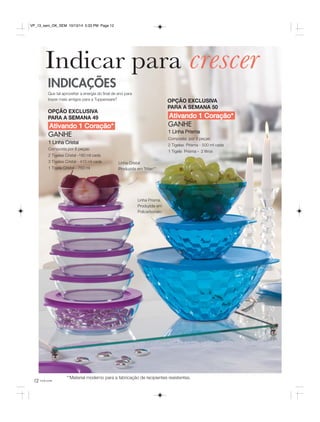 VP_13_sem_OK_SEM 10/13/14 5:33 PM Page 12 
Indicar para crescer 
OPÇÃO EXCLUSIVA 
PARA A SEMANA 50 
Ativando 1 Coração* 
INDICAÇÕES 
Que tal aproveitar a energia do final de ano para 
trazer mais amigos para a Tupperware? 
OPÇÃO EXCLUSIVA 
PARA A SEMANA 49 
Ativando 1 Coração* GANHE 
GANHE 
1 Linha Cristal 
Composta por 6 peças: 
2 Tigelas Cristal -180 ml cada 
3 Tigelas Cristal - 410 ml cada 
1 Tigela Cristal - 750 ml 
12 você pode 
1 Linha Prisma 
Composta por 3 peças: 
2 Tigelas Prisma - 500 ml cada 
1 Tigela Prisma - 2 litros 
Linha Cristal 
Produzida em Tritan** 
Linha Prisma 
Produzida em 
Policarbonato 
**M aterial moderno para a fabricação de recipientes resistentes. 
 