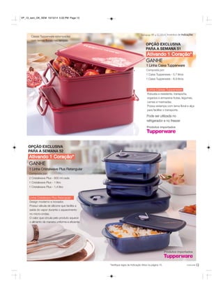Semanas 49 a 52.2014 Incentivo de Indicações 
OPÇÃO EXCLUSIVA 
PARA A SEMANA 51 
Ativando 1 Coração* 
você pode 
Ativando 1 Coração* 
GANHE 
1 Linha Cristalwave Plus Retangular 
Composta por: 
2 Cristalwave Plus - 600 ml cada 
1 Cristalwave Plus - 1 litro 
1 Cristalwave Plus - 1,4 litro 
Linha Cristalwave Plus Retangular 
Design moderno e inovador. 
Possui válvula de silicone que facilita a 
saída do vapor durante o aquecimento 
no micro-ondas. 
O calor que circula pelo produto aquece 
o alimento de maneira uniforme e eficiente. 
GANHE 
1 Linha Caixa Tupperware 
Composta por: 
1 Caixa Tupperware - 5,7 litros 
1 Caixa Tupperware - 6,9 litros 
Pode ser utilizada no 
refrigerador e no freezer 
*Verifique regra de Indicação Ativa na página 15. 
Caixas Tupperware estampadas 
com temas florais nas tampas. 
Linha Caixas Tupperware 
Robusta e resistente, transporta, 
organiza e armazena frutas, legumes, 
carnes e marinadas. 
Possui estampa com tema floral e alça 
para facilitar o transporte. 
OPÇÃO EXCLUSIVA 
PARA A SEMANA 52 
Produtos importados 
Produtos importados 
13 
VP_13_sem_OK_SEM 10/13/14 5:33 PM Page 13 
 