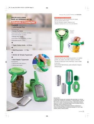 Semanas 49 a 52.2014 Incentivo de Indicações 
você pode15 
Abridor de Tampas Tupperware 
Agora você não vai mais se preocupar com aquele 
pote de azeitonas difícil de abrir. 
Fácil de manusear e seguro, adapta-se com 
perfeição à tampas de 2,5 cm a 9 cm de diâmetro. 
Parte interna 
do Abridor 
de Tampas. 
Multi Ralador Tupperware 
Suas lâminas em aço inoxidável garantem um deslizar 
perfeito de queijos, chocolate, maçãs e cenouras. 
Também é ideal para moer amêndoas, nozes, avelãs 
e biscoitos. 
Desmontável e fácil de limpar, pode ser levado à máquina 
de lavar louças. 
VP_13_sem_OK_SEM 10/13/14 5:33 PM Page 15 
Ativando 2 Corações* 
GANHE 
1 Linha Modular Plus 
Composta por: 
1 Modular Plus Batata 
Capacidade total do produto: 8,3 litros 
Capacidade líquida: 5,5 litros 
1 Modular Plus Cebola 
Capacidade total do produto: 5,5 litros 
Capacidade líquida: 3 litros 
+ 
1 Tigela Criativa Verde - 4,5 litros 
+ 
1 Multi Escorredor - 1,7 litro 
+ 
1 Abridor de Tampas Tupperware 
+ 
1 Multi Ralador Tupperware 
Acompanha: 
1 Lâmina para ralar grosso e 
1 Lâmina para raspar 
Indicação Ativa 
A Revendedora Indicada será considerada ativa após atingir, em até duas 
semanas após a Reunião de Lançamento ou 1ª Reunião Pessoal, a soma de 
R$ 410,00 em vendas. Para fazer jus ao brinde, a Revendedora Indicante 
deverá ter, no mínimo, uma Reunião Pessoal no valor do pedido mínimo da 
Distribuição, entre as semanas 49 e 52.2014. 
Para o brinde ser entregue à Revendedora Indicante, ela deverá ter, no 
mínimo, uma Reunião Pessoal no período das semanas 9 a 12.2015, caso 
contrário, perderá o direito ao prêmio. 
OPÇÃO EXCLUSIVA 
PARA AS SEMANAS 49 E 50 
 