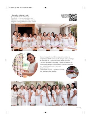 Um dia de estrela 
Com direito a tratamento exclusivo dos 
cabeleireiros, maquiadores, chef de cozinha, 
fotógrafos e cinegrafistas da VP. Elas podem! 
você pode17 
Com seu smartphone 
escaneie o QR Code 
e assista ao vídeo do 
Você Capa da VP. 
A comemoração teve um brinde especial por todas as 
conquistas de 2014, dança e muita emoção com a presença 
da Presidente da Tupperware Brands Brasil, Paola Kiwi. 
Com uma decoração caprichada, a produção reservou um 
espaço especial para cada participante colocar uma estrela 
com os seus desejos para o novo ano 
que se aproxima. 
Um momento especial e que ficará marcado 
para sempre na vida de todas. 
VP_13_sem_OK_SEM 10/13/14 5:33 PM Page 17 
 