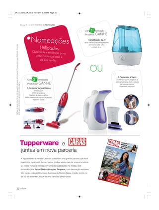 e 
VP_13_sem_OK_SEM 10/13/14 5:34 PM Page 22 
juntas em nova parceria 
22 você pode 
Com 1 Nomeação 
Produtiva* GANHE 
1 Umidificador de Ar 
Ajuda a evitar doenças respiratórias 
provocadas pela baixa 
umidade do ar. 
*Verifique os valores referentes ao nível Vanguard e as regras de Nomeações Produtivas com o seu Distribuidor. Os brindes 
serão iguais ou similares aos apresentados nesta página. 
Semanas 45 a 52.2014 Incentivo de Nomeações 
Nomeações 
Utilidades 
Qualidade e eficiência para 
você cuidar da casa e 
da sua família. 
Com 2 Nomeações 
Produtivas* GANHE 
1 Aspirador Vertical Elétrico 
Produto 2 x 1. 
600W de potência. 
Depósito de resíduos e filtro. 
Melhor desempenho na hora da limpeza. 
Aspirador portátil. 
OU 
1 Passadeira a Vapor 
Fácil de transportar, higienizar e 
eliminar facilmente mofo e odores 
em poucos minutos. 
Praticidade para você. 
A Tupperware e a Revista Caras se uniram em uma grande parceria que trará 
mais frutos para você! Juntas, vamos divulgar ainda mais os nossos produtos 
e a nossa Força de Vendas. Em uma das publicações na revista, será 
distribuída uma Tupper Redondinha para Temperos, com decoração exclusiva 
feita para a coleção Churrasco Surpresa da Revista Caras. A ação ocorre no 
dia 10 de dezembro. Fique de olho para não perder essa! 
 