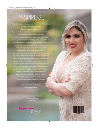 VP_13_sem_OK_SEM 10/13/14 5:34 PM Page 24 
INSPIRE-SE 
Estar aqui dando o meu depoimento é como se um flash de tudo 
o que eu passei desde que entrei 
na família Tupperware viesse à tona. 
A oportunidade de vender Tupperware aconteceu na minha vida 
quando passava por dificuldades financeiras. 
Foi então que passei para o outro lado: o lado de quem tem a 
chance da transformação na vida das pessoas. Fui em frente com 
garra, saía para fazer demonstrações de produtos, chamava as 
minhas amigas para reuniões e comecei a me destacar em 
eventos da empresa. Fui nomeada Princesa, ganhei 
reconhecimento, até me tornar uma Distribuidora. 
Foram momentos incríveis na minha vida. Hoje, mais uma vez, 
com esforço, determinação e união da equipe da Distribuição 
Aliança, conseguimos chegar ao incentivo Você Capa da VP pela 
segunda vez! O mérito de poder vivenciar isso novamente vai 
para todo o grupo! Sem elas nada disso estaria acontecendo. 
O que fazer para chegar onde cheguei? Em primeiro lugar, 
querer. Em segundo, ser alegre, porque a alegria contagia as 
pessoas. E, em terceiro, diria que é ser verdadeira, 
porque isso dá credibilidade à venda do produto. 
Para o futuro, espero construir o escritório da 
Distribuição Aliança e ver os meus filhos formados. 
Hoje meus sonhos são possíveis 
graças à Tupperware. 
Veronalda de Almeida Machado 
Distribuidora Aliança 
Natal/RN 
