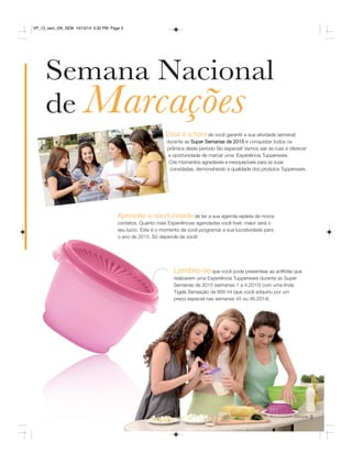 Essa é a hora de você garantir a sua atividade semanal 
durante as Super Semanas de 2015 e conquistar todos os 
prêmios deste período tão especial! Vamos sair às ruas e oferecer 
a oportunidade de marcar uma Experiência Tupperware. 
Crie momentos agradáveis e inesquecíveis para as suas 
convidadas, demonstrando a qualidade dos produtos Tupperware. 
Lembre-se que você pode presentear as anfitriãs que 
realizarem uma Experiência Tupperware durante as Super 
Semanas de 2015 (semanas 1 a 4.2015) com uma linda 
Tigela Sensação de 600 ml (que você adquiriu por um 
preço especial nas semanas 45 ou 46.2014). 
você pode 3 
VP_13_sem_OK_SEM 10/13/14 5:32 PM Page 3 
Semana Nacional 
de Marcações 
Aproveite a oportunidade de ter a sua agenda repleta de novos 
contatos. Quanto mais Experiências agendadas você tiver, maior será o 
seu lucro. Este é o momento de você programar a sua lucratividade para 
o ano de 2015. Só depende de você! 
 
