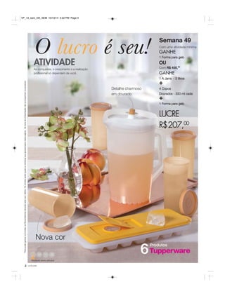 O lucro é seu! 
ATIVIDADE 
As conquistas, o crescimento e a realização 
profissional só dependem de você. 
* Para poder ganhar os brindes, as Revendedoras deverão estar sem débito. Os brindes serão iguais ou similares aos apresentados nesta página. Os itens de ambientação não acompanham os produtos. 
49 50 52 
Atividade desta semana 
4 você pode 
Semana 49 
Com uma atividade mínima 
GANHE 
1 Forma para gelo 
OU 
Com R$ 450,00 
GANHE 
1 A Jarra - 2 litros + 
4 Copos 
Dourados - 330 ml cada + 
1 Forma para gelo 
LUCRE 
R$207,00 
Produtos 6 
Nova cor 
Detalhe charmoso 
em dourado 
VP_13_sem_OK_SEM 10/13/14 5:32 PM Page 4 
 