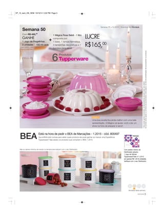 Semanas 49 a 52.2014 Incentivo de Atividade 
Mágica 
Uma boa receita fica ainda melhor com uma bela 
apresentação. A Mágica vai ajudar você a dar um 
show na hora de preparar e servir! 
VP_13_sem_OK_SEM 10/13/14 5:32 PM Page 5 
Veja os valores mínimos de venda e a semana para adquirir com o seu Distribuidor. Com pedido mínimo da 
Distribuição adquira: 
1 Jogo de Vitrines 
Tupperware/Fuller nº 1.2015 
por apenas R$ 1,50 (3 unidades). 
Verifique com o seu Distribuidor. 
você pode 5 
Semana 50 
Com R$ 450,00 
GANHE 
1 Jogo de Pragelinhas 
5 unidades - 150 ml cada 
1 Mágica Rosa Bebê - 1 litro 
composta por: 
1 base, 1 tampa hermética, 
4 tampinhas decorativas e 1 
bandeja para servir 
LUCRE 
R$165,00 
* Para poder ganhar os brindes, as Revendedoras deverão estar sem débito. 
Os brindes serão iguais ou similares aos apresentados nesta página. Os itens de ambientação não acompanham os produtos. 
Está na hora de pedir o BEA de Marcações - 1.2015 - cód. 800497 
Sua anfitriã está curiosa para saber quais produtos ela pode ganhar ao marcar uma Experiência 
Tupperware? Veja abaixo os produtos que compõem o BEA 1.2015. BEA 
49 50 52 
Atividade desta semana 
Produtos 6 
+ 
 