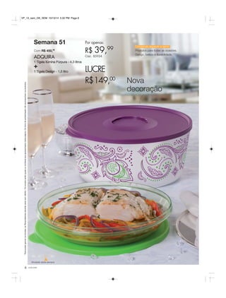* Para poder ganhar os brindes, as Revendedoras deverão estar sem débito. Os brindes serão iguais ou similares aos apresentados nesta página. Os itens de ambientação não acompanham os produtos. 
Semana 51 
Com R$ 450,00 
ADQUIRA 
1 Tigela Ilúmina Púrpura - 4,3 litros + 
1 Tigela Design - 1,5 litro 
49 50 51 52 
Atividade desta semana 
Por apenas: 
R$ 39,99 
Cód.: 85924 
LUCRE 
R$149,00 Nova 
decoração 
6 você pode 
Conservar, aquecer e servir 
Produtos para todas as ocasiões. 
Design, beleza e durabilidade. 
VP_13_sem_OK_SEM 10/13/14 5:32 PM Page 6 
 