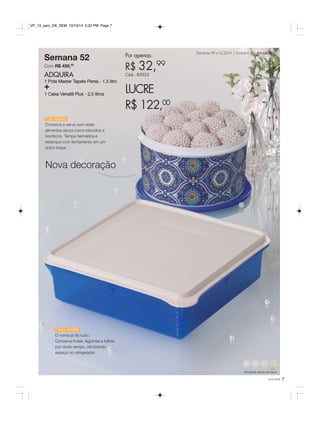Semanas 49 a 52.2014 Incentivo de Atividade 
VP_13_sem_OK_SEM 10/13/14 5:32 PM Page 7 
Semana 52 
Com R$ 450,00 
ADQUIRA 
1 Pote Master Tapete Persa - 1,5 litro + 
1 Caixa Versátil Plus - 2,5 litros 
Nova decoração 
Por apenas: 
R$ 32,99 
Cód.: 85925 
LUCRE 
R$ 122,00 
49 50 52 
Atividade desta semana 
você pode 7 
Pote Master 
Conserva e serve com estilo 
alimentos secos como biscoitos e 
bombons. Tampa hermética e 
estanque com fechamento em um 
único toque. 
Caixa Versátil 
O nome já diz tudo. 
Conserva frutas, legumes e folhas 
por muito tempo, otimizando 
espaço no refrigerador. 
 