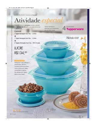 VP_13_sem_OK_SEM 10/13/14 5:32 PM Page 8 
Semanas 49 a 52.2014 Incentivo de Atividade 
Atividade especial 
Produtos 4 Tenha no mínimo 2 atividades durante o período 
LUCRE 
R$134,00 
* Os brindes serão iguais ou similares aos apresentados nesta página. Os itens de ambientação não acompanham os produtos. 
Linha Sensação 
Refeições mais práticas e 
prazerosas. Serve e 
conserva alimentos frios 
como doces em calda, 
compotas e molhos. 
Do refrigerador direto 
para a sua mesa! 
8 você pode 
Tampa hermética e 
estanque com fechamento 
em um único toque. 
Nova cor 
das semanas 49, 50 ou 51, com uma venda total 
de R$ 900,00: 
GANHE 
1 Tigela Sensação Azul Céu - 1,8 litro 
+ 
1 Tigela Sensação Azul Céu - 1,2 litro 
+ 
2 Tigelas Sensação Azul Céu - 350 ml cada 
49 50 51 52 
Período para esta atividade especial 
 