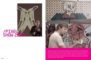 Fotos Erika Morais




   /Pixel
   Show 2007/


                             Aconteceu nos dias 29 e 30 de setembro, em São Paulo, o Pixel Show 2007, uma das conferências de
                             design mais esperadas do ano, organizada pela zupi, marca criada pelo artista gráfico Allan Szacher.
                             Com cerca de 700 participantes, profissionais e estudantes vindos de diversas partes do Brasil, o Pixel
                             Show 2007 foi marcado, mais uma vez, pela criatividade dos palestrantes, que deram um baile de
                             profissionalismo e bom humor; dos organizadores, sempre simpáticos e atenciosos; e principalmente
                             dos participantes que interagiram durante todo o evento na confecção de um painel de 12 metros de
                             largura que mudava a cada intervenção.
/028/
 