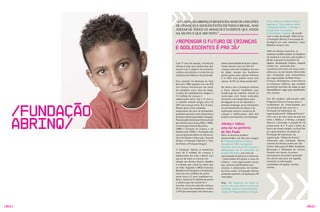 “A FUNDAçãO ABRINq JÁ BENEFICIOU MAIS DE 4 MILHõES                                  Essas empresas podem utilizar a
                                                                                                    logomarca “Essa empresa apóia
                DE CRIANçAS E ADOLESCENTES EM TODO O BRASIL, MAS                                    a Fundação Abrinq” e divulgar a
                APESAR DE TODOS OS AvANçOS É EvIDENTE qUE AINDA                                     doação para funcionários,
                HÁ MUITO O qUE SER FEITO.”                                                          fornecedores e clientes, de acordo
                                                                                                    com o valor da doação. Além disso,
                                                                                                    a Fundação Abrinq se encarrega de
                /Repensar o futuro de crianças                                                      divulgá-la em seus materiais, como
                                                                                                    Relatório Anual e site.
                e adolescentES é pra já/
                                                                                                    Além da adoção financeira, as
                                                                                                    empresas também podem ser doadoras
                                                                                                    de produtos e serviços, que podem ir
                                                                                                    desde a doação de produtos de
                Com 17 anos de atuação, a Fundação         menor oportunidade de lazer e cultura.   higiene, alimentação, limpeza, material
                Abrinq é hoje uma adolescente que          Ainda morrem mais de 100 mil             escolar, etc., passando pela
                nasceu com o objetivo de promover          crianças antes de completar um ano       consultoria pro bono em áreas como
                a defesa dos direitos e o exercício da     de idade, metade dos brasileiros         advocacia, ou até mesmo oferecendo
                cidadania da infância e da juventude.      ganha apenas dois salários mínimos       suas instalações para treinamentos
                                                           e os 50% mais pobres ficam com           das organizações da Rede Nossa
                Esta semente foi plantada no final         apenas 14,5% da renda produzida*.        Crianças. Há empresas, como clínicas
                dos anos 1980, quando cerca de 350                                                  ou empresas médicas, que também
                mil crianças morriam por ano antes         No último ano a Fundação realizou        promovem mutirões de saúde ou que
                de completar cinco anos de idade,          o Pacto Setorial Imobiliário para        disponibilizam vagas para atendimento
                o índice de analfabetismo chegava a        erradicação do trabalho infantil na      das crianças.
                3,5 milhões de crianças e                  construção civil; foram realizados
                adolescentes entre sete e 17 anos e        encontros com empresários para           Um dos projetos selecionados pelo
                o trabalho infantil atingia cerca de       divulgação da Lei do Aprendiz e          Programa Nossas Crianças para o




    /Fundação
                20% das crianças entre 10 e 14 anos.       primeiro emprego; atuou fortemente       recebimento de financiamento por
                Diante desta triste realidade,             no enfrentamento do abuso e da           um período de dois anos foi o
                empresários do setor de brinquedos         exploração sexual e comercial de         Formação de Lideranças, da
                propõem parcerias com empresários          crianças e adolescentes, além dos        organização social “Aldeia do Futuro”.




    Abrinq/
                de outros setores para mudar a situação.   projetos permanentes da Fundação.        Com cerca de nove anos de parceria
                Pautada pela Convenção Internacional                                                entre a Aldeia e a Abrinq, o projeto
                dos Direitos da Criança (ONU, 1989),                                                destaca a formação e atuação de 70
                                                           Abrinq e Aldeia:                         jovens entre 15 e 17 anos e meio, do
                Constituição Federal Brasileira
                (1988) e Estatuto da Criança e do          uma luz na periferia                     bairro de Americanóplis, na zona Sul
                Adolescente (1990), a Fundação tem         de São Paulo                             da capital paulista. O projeto de
                seus projetos divididos em três eixos:     Entre os diversos projetos               Formação de Lideranças, da
                Área de Direito à Educação, Área de        desenvolvidos, um dos mais antigos       organização “Aldeia do Futuro”,
                Direito à Proteção Especial e Área         é o Programa Nossas Crianças.            financiado pela Fundação Abrinq,
                de Direito à Proteção Integral.            Iniciado em 1993, o programa             consiste em formar jovens em três
                                                           beneficia mais de 42 mil crianças e      frentes: Educação em Meio Ambiente,
                A Fundação Abrinq já beneficiou            adolescentes em 23 municípios da         Recreação e Mediação de Leitura.
                mais de 4 milhões de crianças e            Grande São Paulo, por meio da            Durante seis meses, os jovens
                adolescentes em todo o Brasil, mas         aproximação de pessoas e empresas        participantes do projeto aprendem
                apesar de todos os avanços em              – interessadas em apoiar a causa da      em sala de aula para, em seguida,
                relação aos direitos destes cidadãos       infância – com organizações sociais      transmitir as informações
                é evidente que ainda há muito que          que prestam atendimento para             acumuladas em igrejas, escolas,
                ser feito. Segundo o IBGE (Instituto       crianças e adolescentes de famílias      creches,
                Brasileiro de Geografia e Estatística),    de baixa renda. A Fundação Abrinq
                mais de cinco milhões de jovens            pretende expandir a atuação para 48
                entre cinco e 17 anos trabalham no         municípios.
                Brasil. Ainda há 15 milhões de jovens
                e adultos que não sabem ler e              Hoje, 246 empresas, de todos os
                escrever, nove em cada dez crianças        portes e dos mais diversos ramos de
                de 0 a 3 anos não freqüentam creches       atividade, adotam financeiramente
                e 75% dos municípios não oferecem a        crianças do Programa Nossas Crianças.




/044/                                                                                                                                         /045/
 