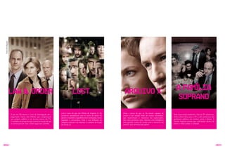 Fotos divulgação




                     lAW & oRDER                                                       LOSt                                       ARquIVO X                                             A FAMÍLIA
                                                                                                                                                                                         SOPRANO
                                                                        Lost é mais do que um filhote de Arquivo X. Os          virou a prova de que os fãs seriam capazes de
                     O pai de CSI mostra o caso da investigação até o                                                                                                                Tony e sua turma mudaram a face da Tv americana.
                                                                        escritores aprenderam com os erros de séries do         assistir a um seriado cheio de tramas escondidas,
                     julgamento. Gerou dois filhotes que conquistaram                                                                                                                Antes, séries feitas para a Tv a cabo americana não
                                                                        gênero e mantêm o equilíbrio entre revelações, novos    que mantinham o interesse do espectador.
                     seu próprio público e se tornou marco da Tv.                                                                                                                    ganhavam prêmios em eventos como o Emmy. A
                                                                        segredos e reviravoltas. Com o uso brilhante da         Nos cinco primeiros anos, mesclou com inteligência
                     É também um programa que investe na noção de que                                                                                                                Família Soprano provou que a definição clássica de
                                                                        máquina cultural e da internet, é a síntese da ficção   uma grande trama de fundo com o monstro da
                     os astros passam, mas a série segue seu caminho.                                                                                                                heróis e vilões perdeu a validade.
                                                                        do século 21.                                           semana, mas terminou decadente.




/058/                                                                                                                                                                                                                                      /059/
 