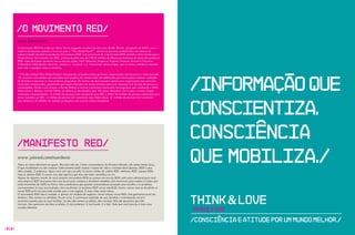 /O Movimento RED/
        www . joinred.com
        O movimento RED foi criado por Bono vox (o engajado vocalista do U2) e por Bobby Shriver, presidente da DATA, com o
        objetivo de levantar atenção e recursos para o “The Global Fund”*, através da parceria estabelecida com marcas de
        expressividade mundial na produção dos produtos RED. Um percentual de cada produto RED vendido é direcionado para o
        Fundo Global. Até setembro de 2007, já foram doados mais de US$ 45 milhões de dólares provenientes da venda dos produtos
        RED, cujos principais sponsors são as marcas Apple, GAP, Motorola, American Express, Emporio Armani e Converse.
        O Manifesto RED (abaixo descrito), sintetiza o “racional” e o “emocional” deste projeto, que se tornou referência mundial
        para todo e qualquer marca e empresa.




                                                                                                                                    /INFORMAçãO quE
        * O Fundo Global (The Global Fund) é uma parceria inovadora entre governos, organizações não-lucrativas e setor privado.
         Os recursos arrecadados são revertidos para projetos do mundo todo, possibilitando que vários países tenham condições
        de desenhar e executar os seus próprios programas. Os fundos são direcionados apenas para organizações que possuem
        resultados comprovados, garantindo que sejam utilizados de forma eficiente para criar mudança real na vida de pessoas e
        comunidades. Desde a sua criação, o Fundo Global se tornou o principal financiador de programas que combatem a AIDS,
        Tuberculose e Malária, com 8, bilhões de dólares já distribuídos para 136 países diferentes. Em 5 anos, o fundo atingiu
                                      4
        resultados surpreendentes: 1,1 milhão de pessoas com tratamento para HIv e AIDS, 9, milhões de pessoas voluntárias para
                                                                                               4




                                                                                                                                    cONScIENtIZA.
        testes inerentes ao HIv, 1,2 bilhão de pessoas em tratamento para Tuberculose, 23 milhões de pessoas em tratamento
        para Malaria e 30 milhões de famílias protegidas com vacinas contra mosquitos.




        /Manifesto RED/
                                                                                                                                    cONScIêNcIA
        www . joinred.com/manifesto
        Todas as coisas deveriam ser iguais. Mas elas não são. Como consumidores do Primeiro Mundo, nós temos muita força.
        O que escolhemos ou não comprar coletivamente pode mudar o trajeto de vida e a história deste planeta. RED é uma
        idéia simples. E poderosa. Agora você tem uma escolha. Existem cartões de crédito RED, telefones RED, sapatos RED,
                                                                                                                                    quE MObILIZA./
        marcas fashion RED. E outras. Isto não significa que elas são todas vermelhas na cor.
        Apesar de algumas serem. Se você comprar um produto RED ou assinar um serviço RED, sem custo adicional para você,
        uma empresa RED dará parte dos seus lucros para comprar e distribuir remédios anti-retrovirais para irmãos e irmãos que
        estão morrendo de AIDS na África. Nós acreditamos que quando consumidores possuem uma escolha e os produtos
        correspondem às suas necessidades, eles escolherão os produtos RED versus não-RED. Assim, outras marcas decidirão se
        tornar RED pois isto fará todo sentido para o seu negócio. E mais vidas serão salvas.



                                                                                                                                    think & LOve
        O movimento RED não é caridade, é apenas um modelo de negócios. você compra coisas RED. Nós ganhamos parte do
        dinheiro. Eles tomam os remédios. Ficam vivos. E continuam cuidando de suas famílias e contribuindo social e
        economicamente para as suas famílias. Se eles não tomam as pílulas, eles morrem. Nós não queremos que eles
        morram. Nós queremos dar-lhes as pílulas. E nós podemos. E você pode. E é fácil. Tudo que você precisa é fazer uma

                                                                                                                                    Pense e Ame
        escolha diferente.



                                                                                                                                    /Consciência e Atitude Por um mundo melhor./
/010/
 