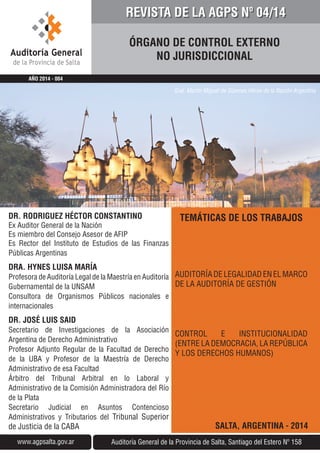 TEMÁTICAS DE LOS TRABAJOS
AUDITORÍA DE LEGALIDAD EN EL MARCO
DE LA AUDITORÍA DE GESTIÓN
CONTROL E INSTITUCIONALIDAD
(ENTRE LA DEMOCRACIA, LA REPÚBLICA
Y LOS DERECHOS HUMANOS)
SALTA, ARGENTINA - 2014
ÓRGANO DE CONTROL EXTERNO
NO JURISDICCIONAL
Auditoría General de la Provincia de Salta, Santiago del Estero Nº 158www.agpsalta.gov.ar
AÑO 2014 - 004
DR. RODRIGUEZ HÉCTOR CONSTANTINO
Ex Auditor General de la Nación
Es miembro del Consejo Asesor de AFIP
Es Rector del Instituto de Estudios de las Finanzas
Públicas Argentinas
DRA. HYNES LUISA MARÍA
Profesora de Auditoría Legal de la Maestría en Auditoría
Gubernamental de la UNSAM
Consultora de Organismos Públicos nacionales e
internacionales
DR. JOSÉ LUIS SAID
Secretario de Investigaciones de la Asociación
Argentina de Derecho Administrativo
Profesor Adjunto Regular de la Facultad de Derecho
de la UBA y Profesor de la Maestría de Derecho
Administrativo de esa Facultad
Árbitro del Tribunal Arbitral en lo Laboral y
Administrativo de la Comisión Administradora del Río
de la Plata
Secretario Judicial en Asuntos Contencioso
Administrativos y Tributarios del Tribunal Superior
de Justicia de la CABA
REVISTA DE LA AGPS Nº 04/14
Gral. Martín Miguel de Güemes Héroe de la Nación Argentina
 