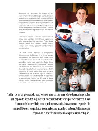 Apaixonado por velocidade, ele estreou no kart
          profissionalmente em 2003 e após apenas dois anos
          testava carros para sua entrada no automobilismo.
          Normalmente, um piloto de kart corre pela categoria
          por pelo menos seis anos até avançar na carreira. Em
          2006, Pedro foi promovido às categorias superiores de
          formação de pilotos - como a Fórmula 3 e a Fórmula
          Renault - devido a sua grande atuação nos circuitos
          europeus.


          Em qualquer esporte, se há algo especial com um
          atleta, essa qualidade é identificada rapidamente
          pelos especialistas. Foi assim com Pedro Nunes.
          Ninguém menos que Emerson Fittipaldi passou
          a seguir seus passos, apostando abertamente no
          futuro do piloto.


          Em    2008    Pedro    disputou     o   Campeonato
          Sul-Americano de Fórmula 3, o último estágio
          dos brasileiros que pretendem seguir para a Europa
          visando a Fórmula 1. Novamente competindo contra
          adversários muito mais experientes, Pedro deixou
          sua marca: 3 pole positions, 11 pódios e 5 vitórias,
          uma campanha que lhe rendeu o vice-campeonato
          daquela temporada. Ainda naquele ano, John Booth,
          proprietário da equipe Manor Motorsport - em 2010
          é a estrutura por trás da equipe Virgin de Fórmula 1 -
          contratou Pedro para uma temporada de experiência
          no Campeonato Europeu de Fórmula 3. Desse
          contrato ficou a certeza de que o Brasil poderá em
          breve, contar com outra estrela no esporte.




                                                                   Wanderley nunes, Pedro nunes e luiz Mendonça


“Além de estar preparado para vencer nas pistas, um piloto também precisa
   ser capaz de atender a qualquer necessidade de seus patrocinadores. Essa
       é uma máxima válida para qualquer esporte. Mas em um esporte tão
    competitivo e mergulhado no marketing quanto o automobilismo, essa
                       regra não é apenas verdadeira: é quase uma religião”



                                                        100
 