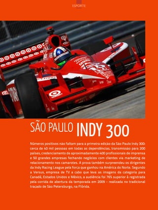 esPorte




são paulo indy 300
Números positivos não faltam para a primeira edição da São Paulo Indy 300:
cerca de 40 mil pessoas em todas as dependências, transmissão para 200
países, credenciamento de aproximadamente 400 profissionais de imprensa
e 50 grandes empresas fechando negócios com clientes via marketing de
relacionamento nos camarotes. A prova também surpreendeu os dirigentes
da Indy Racing League pela força que ganhou na América do Norte. Segundo
a Versus, empresa de TV a cabo que leva as imagens da categoria para
Canadá, Estados Unidos e México, a audiência foi 76% superior à registrada
pela corrida de abertura da temporada em 2009 - realizada no tradicional
traçado de São Petersburgo, na Flórida.




                              102
 