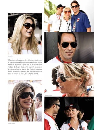cristina e giba




renata fan


A Band, promotora da corrida e detentora dos direitos
                                                                                  edmundo
de transmissão da Fórmula Indy para o Brasil, obteve
média de 8 pontos e picos de 10 de acordo com
medição do Ibope. Cada ponto equivale a cerca de
60 mil domicílios na Grande São Paulo. O resultado
deixou a emissora paulista em segundo lugar do
Ibope no horário da prova, das 13h07 às 15h43.




                                                        adriane galisteu


                                                                           luize altenhofen.




daniela cicarelli


                                                            103
 
