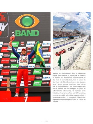 Segundo os organizadores, além da expectativa
                    natural pela abertura da temporada, a audiência
                    se manteve alta durante toda a corrida devido ao
                    alto nível de competitividade. Das 61 voltas da
                    São Paulo Indy 300, 42 aconteceram sob bandeira
                    verde. Nestas últimas, ocorreram nada menos
                    que 95 ultrapassagens - um número excepcional
                    em se tratando de uma categoria de ponta do
                    automobilismo internacional. Os números foram
                    fruto de um levantamento feito pela NZR Consulting,
                    empresa contratada pela IndyCar para consultoria e
                    projetos de circuitos – e fundada por Tony Cotman,
vitor Meira
                    engenheiro responsável pelo traçado do Circuito do
                    Anhembi.




              104
 