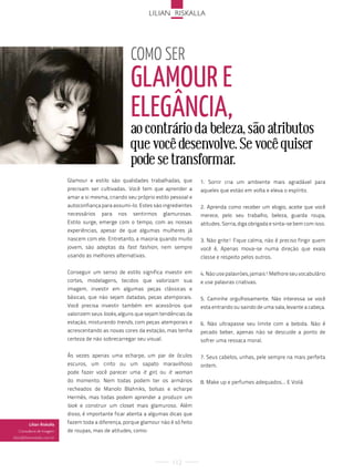 lilian risKalla




                                                          coMo ser
                                                          glamour e
                                                          elegância,
                                                          ao contrário da beleza, são atributos
                                                          que você desenvolve. Se você quiser
                                                          pode se transformar.
                               Glamour e estilo são qualidades trabalhadas, que         1. Sorrir cria um ambiente mais agradável para
                               precisam ser cultivadas. Você tem que aprender a         aqueles que estão em volta e eleva o espírito.
                               amar a si mesma, criando seu próprio estilo pessoal e
                               autoconfiança para assumi-lo. Estes são ingredientes     2. Aprenda como receber um elogio, aceite que você
                               necessários   para   nos   sentirmos       glamurosas.   merece, pelo seu trabalho, beleza, guarda roupa,
                               Estilo surge, emerge com o tempo, com as nossas          atitudes. Sorria, diga obrigada e sinta-se bem com isso.
                               experiências, apesar de que algumas mulheres já
                               nascem com ele. Entretanto, a maioria quando muito       3. Não grite! Fique calma, não é preciso fingir quem
                               jovem, são adeptas da fast fashion, nem sempre           você é, Apenas mova-se numa direção que exala
                               usando as melhores alternativas.                         classe e respeito pelos outros.

                               Conseguir um senso de estilo significa investir em       4. Não use palavrões, jamais! Melhore seu vocabulário
                               cortes, modelagens, tecidos que valorizam sua            e use palavras criativas.
                               imagem, investir em algumas peças clássicas e
                               básicas, que não sejam datadas, peças atemporais.        5. Caminhe orgulhosamente. Não interessa se você
                               Você precisa investir também em acessórios que           esta entrando ou saindo de uma sala, levante a cabeça.
                               valorizem seus looks, alguns que sejam tendências da
                               estação, misturando trends, com peças atemporais e       6. Não ultrapasse seu limite com a bebida. Não é
                               acrescentando as novas cores da estação, mas tenha       pecado beber, apenas não se descuide a ponto de
                               certeza de não sobrecarregar seu visual.                 sofrer uma ressaca moral.

                               Às vezes apenas uma echarpe, um par de óculos            7. Seus cabelos, unhas, pele sempre na mais perfeita
                               escuros, um cinto ou um sapato maravilhoso               ordem.
                               pode fazer você parecer uma it girl, ou it woman
                               do momento. Nem todas podem ter os armários              8. Make up e perfumes adequados... E Voilá
                               recheados de Manolo Blahniks, bolsas e echarpe
                               Hermès, mas todas podem aprender a produzir um
                               look e construir um closet mais glamuroso. Além
                               disso, é importante ficar atenta a algumas dicas que
          Lilian Riskalla      fazem toda a diferença, porque glamour não é só feito
   consultora de imagem        de roupas, mas de atitudes, como:
lilian@lilianriskalla.com.br




                                                                             112
 