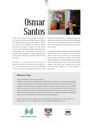 zine




                  Osmar
                  Santos
Osmar Santos nasceu em Osvaldo Cruz, interior de          direita do corpo paralisada, conseqüência do acidente.
São Paulo, em 28 de julho de 1949. Passou a infância      Após muitas sessões de fisioterapia e fonoaudiologia,
em Marília, para onde seus pais Romeu e Clarice           voltou a pronunciar palavras, além de ter recuperado
se mudaram. Foi também na cidade do interior              parte da coordenação motora. Mas jamais retornou
paulista que começou a trabalhar no rádio, veículo        ao microfone.
que o tornaria conhecido no Brasil inteiro pelo estilo
incomparável nas transmissões esportivas. Era             Atualmente, comanda a equipe de esportes da Rádio
inovador, cheio de jargões e criativo, capaz de ditar     Globo de São Paulo, ao lado de seu irmão Oscar
moda entre os amantes do futebol e deixar inúmeros        Ulisses. Além disso, utilizando-se da mão esquerda,
discípulos.                                               pinta quadros que já foram expostos em inúmeros
                                                          eventos. Adotada como terapia logo após o acidente,
No entanto, um acidente ocorrido no dia 22 de             esta manifestação não-verbal o fez receber vários
dezembro de 1994, na estrada que liga Marília a           elogios. Suas telas foram avaliadas por mestres
Lins, no interior de São Paulo, encerrou sua brilhante    da pintura como poéticas, com cores vibrantes e
carreira. Ao acordar no hospital, estava com a parte      iluminadas.



       Medicina e Arte

       Uma homenagem ao querido Osmar Santos
       O ‘IBB’ deu inicio a mais um projeto histórico e cultural tendo, desta vez, como grande personagem
       o radialista e atualmente artista plástico Osmar Santos. Trata-se de um livro que envolve uma
       coletânea de depoimentos e mensagens feitas por amigos e parentes, além de um capítulo
       voltado aos grandes nomes da medicina do país, e outro capítulo com artistas plásticos de
       renome. A festa de lançamento está prevista para acontecer no segundo semestre de 2010, no
       Pólo Cultural Casa da Fazenda do Morumbi, juntamente com a abertura da exposição "Alegria de
       Viver", sob o comando de Osmar Santos e outros artistas plásticos.

       Mais informações sobre o projeto, e aos interessados em conceder apoio cultural, podem ser
       obtidas pelo tel. (11) 3773-8066 ou pelo e-mail: ibb@institutobiografico.com.br




                                                                                       Pólo Cultural




                                                         ABACH



                                                      113
 