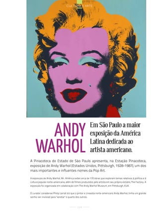 cultura e arte




       andy                                                Em São Paulo a maior
                                                           exposição da América

     WarHol                                                Latina dedicada ao
                                                           artista americano.
A Pinacoteca do Estado de São Paulo apresenta, na Estação Pinacoteca,
exposição de Andy Warhol (Estados Unidos, Pittsburgh, 1928-1987), um dos
mais importantes e influentes nomes da Pop Art.

A exposição de Andy Warhol, Mr. América exibe cerca de 170 obras que exploram temas relativos à política e à
cultura popular norte-americana, além de filmes produzidos pelo artista em seu próprio estúdio, The Factory. A
exposição foi organizada em colaboração com The Andy Warhol Museum, em Pittsburgh, EUA.


O curador canadense Philip Larrat diz que o pintor e cineasta norte-americano Andy Warhol, tinha um grande
sonho: ser invisível para "xeretar" o quarto dos outros.



                                              114
 