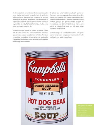 As obras do artista variam desde retratos de celebridades      O artista era uma "indústria cultural", queria ser
como Marilyn Monroe até cenas terríveis de acidentes           famoso e rico - conseguiu as duas coisas. Uma série
automobilísticos, passando por imagens de suicidas             de retratos do cantor Elvis Presley, realizada em 1963,
atirando-se de prédios. No entanto, são os 44 filmes da        alcançou recentemente a fabulosa soma de US$ 100
exposição que devem provar definitivamente a vocação           milhões, posição que poucos artistas ocupam no
voyeurística de Andy Warhol, o homem que mudou a arte          mercado de arte. Warhol não teve de morrer para
norte-americana nos anos 60.                                   atingir a estratosfera, ainda em vida suas obras
                                                               custavam uma fortuna.
Ele inaugurou esse capítulo da história ao mostrar o outro
lado de uma América rica e miseravelmente desumana             Junto ao parque da luz esta a Pinacoteca, para quem
que começava a testar suas bombas no Vietnã. Ao reduzir        estiver inspirado é um passeio interessante. O café
o repertório iconográfico norte-americano a celebridades       do local é uma opção maravilhosa.
e desastres, Warhol fez a crítica definitiva do que era essa
América pop: vazia e violenta.




                                                                                                            Andy Warhol - Mr. América
                                                                                                            estação Pinacoteca
                                                                                                            largo general osório, 66, luz
                                                                                                            fone: 11 3335-4990
                                                                                                            das 10h às 18 horas
                                                                                                            (fecha segunda-feira)
                                                                                                            de 20 de março a 23 de maio




                                                       115
 