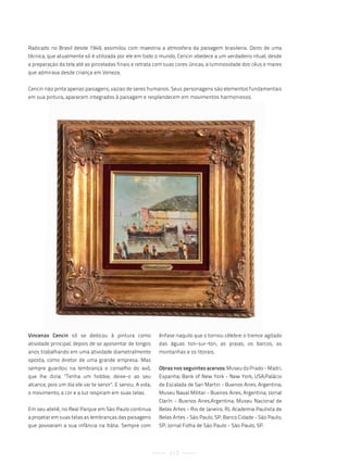 Radicado no Brasil desde 1949, assimilou com maestria a atmosfera da paisagem brasileira. Dono de uma
técnica, que atualmente só é utilizada por ele em todo o mundo, Cencin obedece a um verdadeiro ritual, desde
a preparação da tela até as pinceladas finais e retrata com suas cores únicas, a luminosidade dos céus e mares
que admirava desde criança em Veneza.


Cencin não pinta apenas paisagens, vazias de seres humanos. Seus personagens são elementos fundamentais
em sua pintura, aparecem integrados à paisagem e resplandecem em movimentos harmoniosos.




Vincenzo Cencin só se dedicou à pintura como                 ênfase naquilo que o tornou célebre: o tremor agitado
atividade principal, depois de se aposentar de longos        das águas ton-sur-ton, as praias, os barcos, as
anos trabalhando em uma atividade diametralmente             montanhas e os litorais.
oposta, como diretor de uma grande empresa. Mas
sempre guardou na lembrança o conselho do avô,               Obras nos seguintes acervos: Museu do Prado - Madri,
que lhe dizia: "Tenha um hobbie, deixe-o ao seu              Espanha; Bank of New York - New York, USA;Palácio
alcance, pois um dia ele vai te servir". E serviu. A vida,   de Escalada de San Martin - Buenos Aires, Argentina;
o movimento, a cor e a luz respiram em suas telas.           Museu Naval Militar - Buenos Aires, Argentina; Jornal
                                                             Clarín - Buenos Aires,Argentina; Museu Nacional de
Em seu ateliê, no Real Parque em São Paulo continua          Belas Artes - Rio de Janeiro, RJ; Academia Paulista de
a projetar em suas telas as lembranças das paisagens         Belas Artes - São Paulo, SP; Banco Cidade - São Paulo,
que povoaram a sua infância na Itália. Sempre com            SP; Jornal Folha de São Paulo - São Paulo, SP.




                                                                 117
 