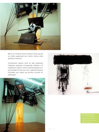 Mas é na "conversa" entre o artista e Farias que ele
se mostra apaixonado por cinema, música, artes
plásticas e literatura.


Climachauska realizou cerca de sete exposições
individuais, participou 43 exposições coletivas e 12
trabalhos em vídeo e cinema. O artista trabalha com
exclusividade há oito anos com o galerista Eduardo
Fernandes, que realiza sua primeira incursão em
publicações.




                                                             Eduardo CIimachauska
                                                             autor: eduardo climachauska
                                                             organizador: ricardo feldman
                                                             tradutor: helena soares hungria
                                                             Pinacoteca do estado.




                                                       119
 