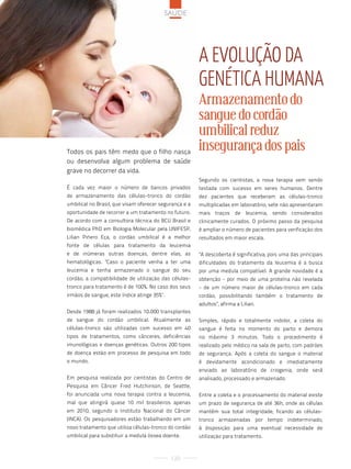 saúde




                                                        a eVolução da
                                                        Genética huMana
                                                        Armazenamento do
                                                        sangue do cordão
                                                        umbilical reduz
Todos os pais têm medo que o filho nasça
                                                        insegurança dos pais
ou desenvolva algum problema de saúde
grave no decorrer da vida.
                                                        Segundo os cientistas, a nova terapia vem sendo
É cada vez maior o número de bancos privados            testada com sucesso em seres humanos. Dentre
de armazenamento das células-tronco do cordão           dez pacientes que receberam as células-tronco
umbilical no Brasil, que visam oferecer segurança e a   multiplicadas em laboratório, sete não apresentaram
oportunidade de recorrer a um tratamento no futuro.     mais traços de leucemia, sendo considerados
De acordo com a consultora técnica do BCU Brasil e      clinicamente curados. O próximo passo da pesquisa
biomédica PhD em Biologia Molecular pela UNIFESP,       é ampliar o número de pacientes para verificação dos
Lilian Piñero Eça, o cordão umbilical é a melhor        resultados em maior escala.
fonte de células para tratamento da leucemia
e de inúmeras outras doenças, dentre elas, as           "A descoberta é significativa, pois uma das principais
hematológicas. "Caso o paciente venha a ter uma         dificuldades do tratamento da leucemia é a busca
leucemia e tenha armazenado o sangue do seu             por uma medula compatível. A grande novidade é a
cordão, a compatibilidade de utilização das células-    obtenção - por meio de uma proteína não revelada
tronco para tratamento é de 100%. No caso dos seus      - de um número maior de células-tronco em cada
irmãos de sangue, este índice atinge 35%".              cordão, possibilitando também o tratamento de
                                                        adultos", afirma a Lilian.
Desde 1988 já foram realizados 10.000 transplantes
de sangue do cordão umbilical. Atualmente as            Simples, rápido e totalmente indolor, a coleta do
células-tronco são utilizadas com sucesso em 40         sangue é feita no momento do parto e demora
tipos de tratamentos, como cânceres, deficiências       no máximo 3 minutos. Todo o procedimento é
imunológicas e doenças genéticas. Outros 200 tipos      realizado pelo médico na sala de parto, com padrões
de doença estão em processo de pesquisa em todo         de segurança. Após a coleta do sangue o material
o mundo.                                                é devidamente acondicionado e imediatamente
                                                        enviado ao laboratório de criogenia, onde será
Em pesquisa realizada por cientistas do Centro de       analisado, processado e armazenado.
Pesquisa em Câncer Fred Hutchinson, de Seattle,
foi anunciada uma nova terapia contra a leucemia,       Entre a coleta e o processamento do material existe
mal que atingirá quase 10 mil brasileiros apenas        um prazo de segurança de até 36h, onde as células
em 2010, segundo o Instituto Nacional do Câncer         mantêm sua total integridade, ficando as células-
(INCA). Os pesquisadores estão trabalhando em um        tronco armazenadas por tempo indeterminado,
novo tratamento que utiliza células-tronco do cordão    à disposição para uma eventual necessidade de
umbilical para substituir a medula óssea doente.        utilização para tratamento.



                                             120
 