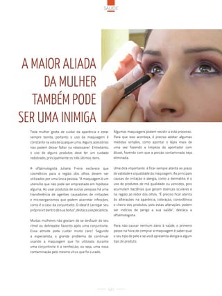 saúde




 a Maior aliada
     da Mulher
   taMbéM pode
ser uMa iniMiGa
  Toda mulher gosta de cuidar da aparência e estar            Algumas maquiagens podem resistir a este processo.
  sempre bonita, portanto o uso da maquiagem é                Para que isso aconteça, é preciso adotar algumas
  constante na vida de qualquer uma. Alguns acessórios        medidas simples, como apontar o lápis mais de
  não podem deixar faltar na nécessaire! Entretanto,          uma vez fazendo a limpeza do apontador com
  o uso de alguns produtos deve ter um cuidado                álcool, fazendo com que a porção contaminada seja
  redobrado, principalmente os três últimos itens.            eliminada.


  A   oftalmologista    Juliana   Freire   esclarece   que    Uma dica importante é ficar sempre atenta ao prazo
  cosméticos para a região dos olhos devem ser                de validade e a qualidade da maquiagem. As principais
  utilizados por uma única pessoa. "A maquiagem é um          causas de irritação e alergia, como a dermatite, é o
  utensílio que não pode ser emprestado em hipótese           uso de produtos de má qualidade ou vencidos, pois
  alguma. Ao usar produtos de outras pessoas há uma           acumulam bactérias que geram doenças oculares e
  transferência de agentes causadores de irritações           na região ao redor dos olhos. "É preciso ficar atenta
  e microorganismos que podem acarretar infecções,            às alterações na aparência, coloração, consistência
  como é o caso da conjuntivite. O ideal é carregar seu       e cheiro dos produtos, pois estas alterações podem
  próprio kit dentro de sua bolsa", destaca a especialista.   ser indícios de perigo a sua saúde", destaca a
                                                              oftalmologista.
  Muitas mulheres não gostam de se desfazer do seu
  rímel ou delineador favorito após uma conjuntivite.         Para não causar nenhum dano à saúde, o primeiro
  Essa atitude pode custar muito caro! Segundo                passo na hora de comprar a maquiagem é saber qual
  a especialista, o grande problema de continuar              o seu tipo de pele e se você apresenta alergia a algum
  usando a maquiagem que foi utilizada durante                tipo de produto.
  uma conjuntivite é a reinfecção, ou seja, uma nova
  contaminação pelo mesmo vírus que foi curado.




                                                          121
 