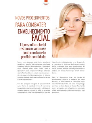 saúde




noVos procediMentos
para coMbater
 envelHecimento
                        Facial
    Lipoescultura facial
    restaura o volume e
      contorno do rosto
     perdido com idade.
 Fatores como exposição solar, stress, alcoolismo,        naturalmente reabsorvida pelo corpo da paciente
 tabagismo e algumas doenças de pele atuam para           e o aumento ou perda de peso também podem
 que a idade aparente seja maior do que a cronológica.    afetar o resultado final desse procedimento. As
 Novos métodos estão sendo usados, como a                 células adiposas restantes exercem grande benefício
 lipoescultura facial, um procedimento que restaura o     estético, pois estudos mostram que contém células-
 volume facial perdido com a idade usando a gordura       tronco.
 do próprio paciente. Células gordurosas do abdome,
 coxas ou culote, são reaplicadas nos lábios, bochechas   Além      da   lipoescultura   facial,   são   opções   de
 e outras partes do rosto.                                procedimentos estéticos a aplicação de toxina
                                                          botulínica, o preenchimento de sulcos com ácidos
 Uma das principais vantagens do procedimento é           naturalmente absorvidos pelo corpo e os peelings
 que a chance de rejeição é mínima. O sucesso da          com lixas ou laser. Casos de flacidez facial ainda
 cirurgia está diretamente relacionado à habilidade do    devem ser tratados com os facelifts, com a novidade
 cirurgião, avaliação criteriosa da saúde do paciente e   de que agora as incisões podem ser reduzidas e mais
 pós-operatório. Entre 30 e 60% da gordura pode ser       escondidas.




                                              122
 
