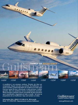 FAMILY OF EXCELLENCE




A excelência é um processo contínuo. Primeiro ela deve ser
conquistada. Depois, ela deve ser mantida. Na Gulfstream, nós
temos mantido o Padrão Mundial® de excelência em toda nossa
frota por quase 50 anos, oferecendo, a cada aeronave, a melhor
garantia, além de assistência técnica mundialmente premiada.
Nossa inovação e pesquisa criaram uma família de jatos executivos
que é reconhecida e respeitada em todo o mundo – tal como os
proprietários de um Gulfstream. Seja você também um deles.

Informações: EUA - (00XX1) 912 484-6118 - Bill Arrazolla
Brasil - (11) 3704-7070 - Representante exclusivo Gulfstream        www.gulfstream.com
                                                           124
 