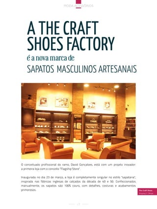 Moda acessórios




    a tHe craFt
    sHoes Factory
    é a nova marca de
    sapatos Masculinos artesanais




O conceituado profissional do ramo, David Gonçalves, está com um projeto inovador:
a primeira loja com o conceito "Flagship Store".

Inaugurada no dia 23 de março, a loja é completamente singular no estilo "sapataria",
inspirada nas fábricas inglesas de calçados da década de 40 e 50. Confeccionados
manualmente, os sapatos são 100% couro, com detalhes, costuras e acabamentos
primorosos.                                                                             The Craft Shoes
                                                                                        shopping v. olímpia




                                         17
 