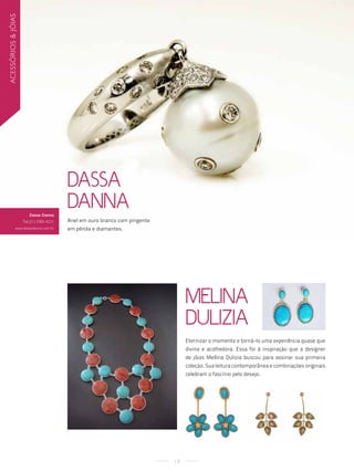 acessórios & jóias




                                          Dassa
                        Dassa Danna
                                          Danna
                     tel.(21) 3385-4231   Anel em ouro branco com pingente
              www.dassadanna.com.br       em pérola e diamantes.




                                                                                  Melina
                                                                                  Dulizia
                                                                                  Eternizar o momento e torná-lo uma experiência quase que
                                                                                  divina e acolhedora. Essa foi à inspiração que a designer
                                                                                  de jóias Mellina Dulizia buscou para assinar sua primeira
                                                                                  coleção. Sua leitura contemporânea e combinações originais
                                                                                  celebram o fascínio pelo desejo.




                                                                             18
 