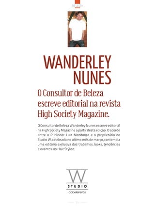 Beleza




   Wanderley
      nunes
O Consultor de Beleza
escreve editorial na revista
High Society Magazine.
O Consultor de Beleza Wanderley Nunes escreve editorial
na High Society Magazine a partir desta edição. O acordo
entre o Publisher Luiz Mendonça e o proprietário do
Studio W, celebrado no ultimo mês de março, contempla
uma editoria exclusiva dos trabalhos, looks, tendências
e eventos do Hair Stylist.




                          21
 