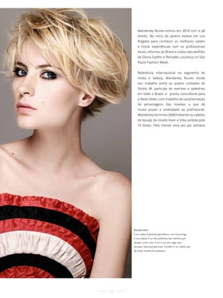 Wanderley Nunes entrou em 2010 com o pé
        direito. No início de janeiro esteve em Los
        Angeles para conhecer os melhores salões
        e trocar experiências com os profissionais
        locais, retornou ao Brasil e cuidou dos desfiles
        de Gloria Coelho e Reinaldo Lourenço no São
        Paulo Fashion Week.


        Referência internacional no segmento de
        moda e beleza, Wanderley Nunes divide
        seu trabalho entre as quatro unidades do
        Studio W, participa de eventos e palestras
        em todo o Brasil, e presta consultoria para
        a Rede Globo, com trabalho de caracterização
        de personagens das novelas, o que dá
        muito prazer e visibilidade ao profissional.
        Wanderley terminou 2009 tratando os cabelos
        da equipe da novela Viver a Vida, exibida pela
        TV Globo. Pelo menos uma vez por semana




     Renata Klen
     é um cabelo totalmente geométrico, com franja longa
     e nuca batida. é um dos preferidos das mulheres que
     desejam corte curto. a cor é um loiro bege claro
     dourado, ideal para pele clara. também é um cabelo que
     dá muitas versões de penteados.




22
 