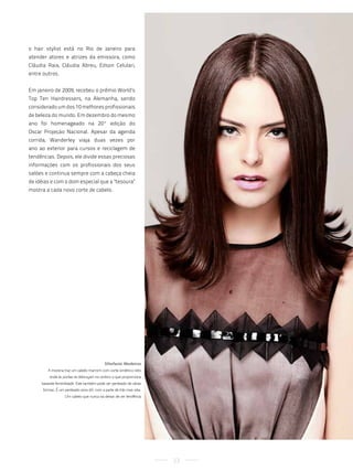 o hair stylist está no Rio de Janeiro para
atender atores e atrizes da emissora, como
Cláudia Raia, Cláudia Abreu, Edson Celulari,
entre outros.


Em janeiro de 2009, recebeu o prêmio World’s
Top Ten Hairdressers, na Alemanha, sendo
considerado um dos 10 melhores profissionais
de beleza do mundo. Em dezembro do mesmo
ano foi homenageado na 20ª edição do
Oscar Projeção Nacional. Apesar da agenda
corrida, Wanderley viaja duas vezes por
ano ao exterior para cursos e reciclagem de
tendências. Depois, ele divide essas preciosas
informações com os profissionais dos seus
salões e continua sempre com a cabeça cheia
de idéias e com o dom especial que a "tesoura"
mostra a cada novo corte de cabelo.




                                            Sthefanie Medeiros
        a morena traz um cabelo marrom com corte simétrico reto
         onde às pontas se debruçam no ombro o que proporciona
     bastante feminilidade. este também pode ser penteado de várias
      formas. é um penteado anos 60, com a parte de trás mais reta.
                   um cabelo que nunca vai deixar de ser tendência




                                                                      23
 