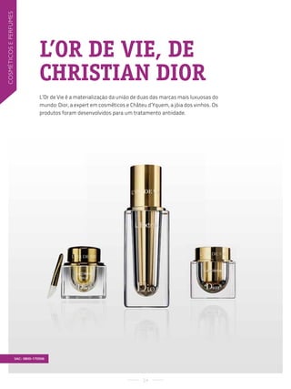 cosMéticos e PerfuMes




                                     L’OR DE VIE, DE
                                     CHRISTIAN DIOR
                                     L’Or de Vie é a materialização da união de duas das marcas mais luxuosas do
                                     mundo: Dior, a expert em cosméticos e Châteu d’Yquem, a jóia dos vinhos. Os
                                     produtos foram desenvolvidos para um tratamento antiidade.




                        SAC: 0800-170506




                                                                                24
 