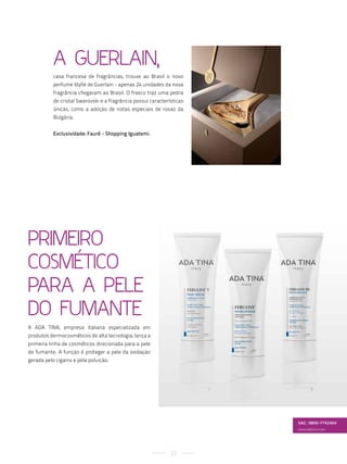a Guerlain,
           casa francesa de fragrâncias, trouxe ao Brasil o novo
           perfume Idylle de Guerlain - apenas 24 unidades da nova
           fragrância chegaram ao Brasil. O frasco traz uma pedra
           de cristal Swarovski e a fragrância possui características
           únicas, como a adoção de notas especiais de rosas da
           Bulgária.


           Exclusividade: Fauré - Shopping Iguatemi.




PriMeiro
CosMÉtiCo
Para a Pele
Do FuMante
A ADA TINA, empresa italiana especializada em
produtos dermocosméticos de alta tecnologia, lança a
primeira linha de cosméticos direcionada para a pele
do fumante. A função é proteger a pele da oxidação
gerada pelo cigarro e pela poluição.




                                                                        SAC: 0800-7742404
                                                                        www.adatina.com




                                                               27
 