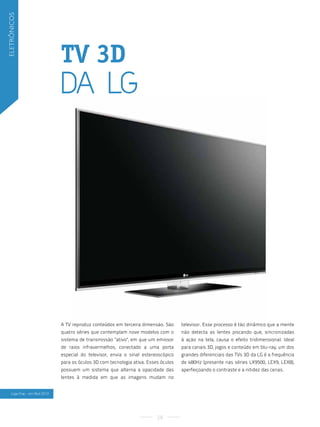 eletrônicos




                                 TV 3D
                                 Da lG




                                 A TV reproduz conteúdos em terceira dimensão. São      televisor. Esse processo é tão dinâmico que a mente
                                 quatro séries que contemplam nove modelos com o        não detecta as lentes piscando que, sincronizadas
                                 sistema de transmissão "ativo", em que um emissor      à ação na tela, causa o efeito tridimensional. Ideal
                                 de raios infravermelhos, conectado a uma porta         para canais 3D, jogos e conteúdo em blu-ray, um dos
                                 especial do televisor, envia o sinal estereoscópico    grandes diferenciais das TVs 3D da LG é a frequência
                                 para os óculos 3D com tecnologia ativa. Esses óculos   de 480Hz (presente nas séries LX9500, LEX9, LEX8),
                                 possuem um sistema que alterna a opacidade das         aperfeiçoando o contraste e a nitidez das cenas.
                                 lentes à medida em que as imagens mudam no


    lojas fnac - em abril 2010




                                                                             28
 