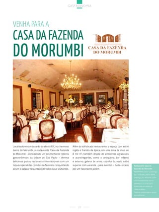 gastronoMia




Venha para a
casa da Fazenda
do morumBi




Localizado em um casarão do século XIX, no charmoso    Além do sofisticado restaurante, o espaço com estilo
bairro do Morumbi, o restaurante ‘Casa da Fazenda      inglês e francês da época, em uma área de mais de
do Morumbi’ - considerado um dos melhores roteiros     8 mil m2, também dispõe de ambientes agradáveis
gastronômicos da cidade de São Paulo - oferece         e aconchegantes, como o antiquário; bar interno
deliciosos pratos nacionais e internacionais com um    e externo; galeria de artes; cozinha da vovó; salão
toque especial das comidas de fazenda, conquistando    superior com varanda - para eventos - tudo cercado     Restaurante Casa da
assim o paladar requintado de todos seus visitantes.   por um fascinante jardim.                              Fazenda do Morumbi
                                                                                                              atendimento| de 3ª a domingo
                                                                                                              das 11h00 até o último cliente.
                                                                                                              endereço| av. Morumbi, 5594
                                                                                                              www.casadafazenda.com.br
                                                                                                              reservas| (11) 3742.2810
                                                                                                              aceita todos os cartões de
                                                                                                              crédito e débito.
                                                                                                              Possui ar condicionado e acesso
                                                                                                              para deficientes.




                                                            29
 