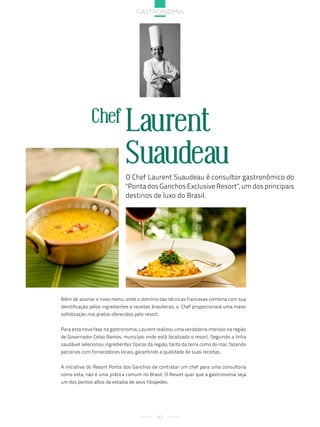 gastronoMia




              Chef Laurent
                               Suaudeau
                               O Chef Laurent Suaudeau é consultor gastronômico do
                               "Ponta dos Ganchos Exclusive Resort", um dos principais
                               destinos de luxo do Brasil.




Além de assinar o novo menu, onde o domínio das técnicas francesas combina com sua
identificação pelos ingredientes e receitas brasileiras, o Chef proporcionará uma maior
sofisticação nos pratos oferecidos pelo resort.


Para esta nova fase na gastronomia, Laurent realizou uma verdadeira imersão na região
de Governador Celso Ramos, município onde está localizado o resort. Seguindo a linha
saudável selecionou ingredientes típicos da região, tanto da terra como do mar, fazendo
parcerias com fornecedores locais, garantindo a qualidade de suas receitas.


A iniciativa do Resort Ponta dos Ganchos de contratar um chef para uma consultoria
como esta, não é uma prática comum no Brasil. O Resort quer que a gastronomia seja
um dos pontos altos da estadia de seus hóspedes.




                                              42
 