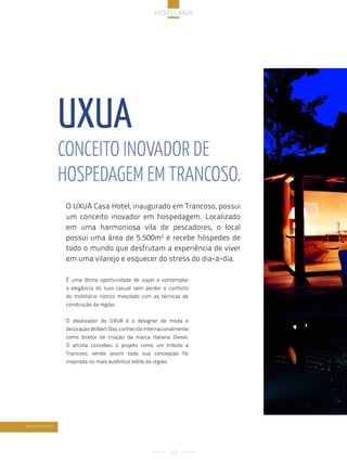 hotelaria




                  uxua
                  conceito inoVador de
                  hospedaGeM eM trancoso.
                   O UXUA Casa Hotel, inaugurado em Trancoso, possui
                   um conceito inovador em hospedagem. Localizado
                   em uma harmoniosa vila de pescadores, o local
                   possui uma área de 5.500m2 e recebe hóspedes de
                   todo o mundo que desfrutam a experiência de viver
                   em uma vilarejo e esquecer do stress do dia-a-dia.

                   É uma ótima oportunidade de viajar e contemplar
                   a elegância do luxo casual sem perder o conforto
                   do mobiliário rústico mesclado com as técnicas de
                   construção da região.


                   O idealizador do UXUA é o designer de moda e
                   decoração Wilbert Das, conhecido internacionalmente
                   como diretor de criação da marca italiana Diesel.
                   O artista concebeu o projeto como um tributo a
                   Trancoso, sendo assim toda sua concepção foi
                   inspirada no mais autêntico estilo da região.




www.uxua.com.br




                                                                   52
 