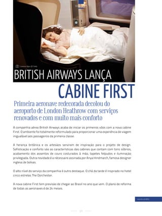 viageM




    : lorenzo agius @ getty




british airWays lança
                                  caBine First
Primeira aeronave redecorada decolou do
aeroporto de London Heathrow com serviços
renovados e com muito mais conforto
A companhia aérea British Airways acaba de iniciar os primeiros vôos com a nova cabine
First. O ambiente foi totalmente reformulado para proporcionar uma experiência de viagem
inigualável aos passageiros da primeira classe.

A herança britânica e os artesãos serviram de inspiração para o projeto de design.
Sofisticação e conforto são as características das cabines que contam com tons sóbrios,
acabamento dos assentos de couro costurados à mão, tapetes felpudos e iluminação
privilegiada. Outra novidade é a nécessaire assinada por Anya Hindmarch, famosa designer
inglesa de bolsas.

O alto nível do serviço da companhia é outro destaque. O chá da tarde é inspirado no hotel
cinco estrelas The Dorchester.

A nova cabine First tem previsão de chegar ao Brasil no ano que vem. O plano de reforma
de todas as aeronaves é de 24 meses.


                                                                                             www.ba.com/first




                                                  59
 