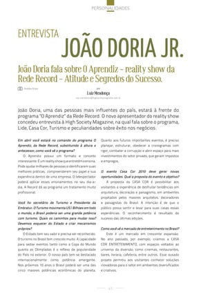 Personalidades




entreVista
                             João doria Jr.
João Doria fala sobre O Aprendiz - reality show da
Rede Record - Atitude e Segredos do Sucesso.
   : andréia arbex                                         por

                                                  Luiz Mendonça
                                         luiz.mendonca@highsocietymagazine.com.br




João Doria, uma das pessoas mais influentes do país, estará à frente do
programa "O Aprendiz" da Rede Record. O novo apresentador do reality show
concedeu entrevista à High Society Magazine, na qual fala sobre o programa,
Lide, Casa Cor, Turismo e peculiaridades sobre êxito nos negócios.

Em abril você estará no comando do programa O                    Quanto aos futuros importantes eventos, é preciso
Aprendiz, da Rede Record, substituindo à altura o                planejar, estruturar, obedecer a cronogramas com
antecessor, como você vê o programa?                             rigor, combater a corrupção e abrir espaço para mais
   O Aprendiz possui um formato e conceito                       investimentos do setor privado, que geram impostos
interessante. É um reality show que entretém e ensina.           e empregos.
Pode ajudar milhares de pessoas a identificarem suas
melhores práticas, compreenderem seu papel e sua                 O evento Casa Cor 2010 deve gerar novas
experiência dentro de uma empresa. O telespectador               oportunidades. Qual a proposta do evento e objetivo?
poderá aplicar esses ensinamentos no seu dia-a-                     A proposta da CASA COR é possibilitar aos
dia. A Record dá ao programa um tratamento muito                 visitantes a experiência de desfrutar tendências em
profissional.                                                    arquitetura, decoração e paisagismo, em ambientes
                                                                 projetados pelos maiores arquitetos, decoradores
Você foi secretário de Turismo e Presidente da                   e paisagistas do Brasil. A intenção é de que o
Embratur. O Turismo movimenta US$ Bilhões em todo                público possa sentir e levar para suas casas essas
o mundo, o Brasil poderia ser uma grande potência                experiências. O reconhecimento é resultado do
com turismo. Quais os caminhos para mudar isso?                  sucesso das últimas edições.
Devemos esquecer do Estado e criar mecanismos
próprios?                                                        Como você vê o mercado de entretenimento no Brasil?
   O Estado tem seu valor e precisa ser reconhecido.                Este é um mercado em crescente expansão.
O turismo no Brasil tem crescido muito. A capacidade             No ano passado, por exemplo, criamos a CASA
para sediar eventos tanto como a Copa do Mundo                   COR ENTRETENIMENTO, com espaços voltados ao
quanto as Olimpíadas é o reflexo da popularidade                 universo da diversão, como cinemas, restaurantes,
do País no exterior. O nosso país tem se destacado               bares, livraria, cafeteria, entre outros. Esse ousado
internacionalmente    como    potência     emergente.            projeto permitiu aos visitantes conhecer soluções
Nos próximos 10 anos o Brasil poderá ser uma das                 inovadoras para o setor em ambientes diversificados
cinco maiores potências econômicas do planeta.                   e criativos.




                                                                      65
 